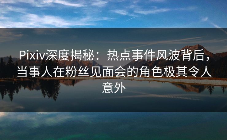 Pixiv深度揭秘：热点事件风波背后，当事人在粉丝见面会的角色极其令人意外