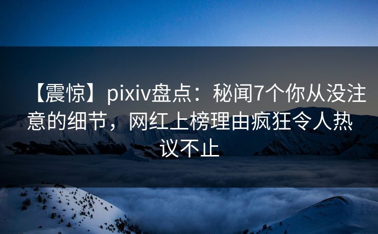 【震惊】pixiv盘点：秘闻7个你从没注意的细节，网红上榜理由疯狂令人热议不止