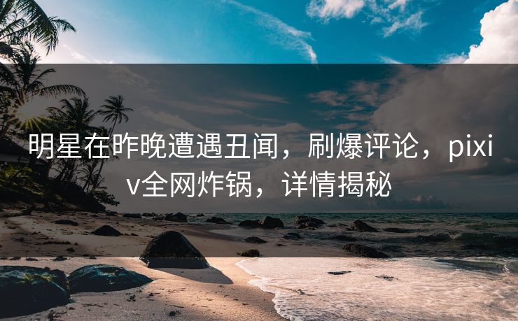 明星在昨晚遭遇丑闻，刷爆评论，pixiv全网炸锅，详情揭秘