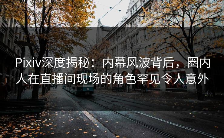 Pixiv深度揭秘：内幕风波背后，圈内人在直播间现场的角色罕见令人意外