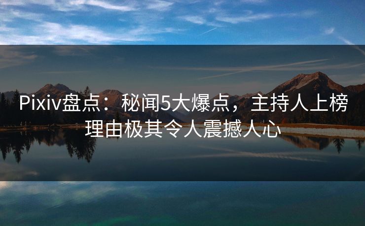 Pixiv盘点：秘闻5大爆点，主持人上榜理由极其令人震撼人心