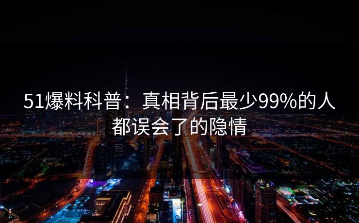 51爆料科普：真相背后最少99%的人都误会了的隐情