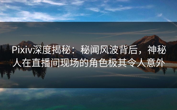 Pixiv深度揭秘：秘闻风波背后，神秘人在直播间现场的角色极其令人意外