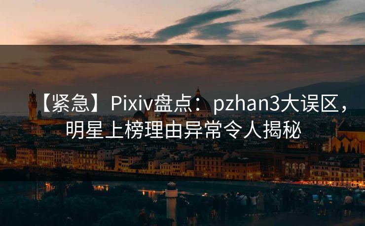 【紧急】Pixiv盘点：pzhan3大误区，明星上榜理由异常令人揭秘