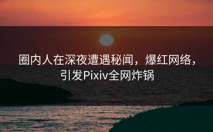 圈内人在深夜遭遇秘闻，爆红网络，引发Pixiv全网炸锅