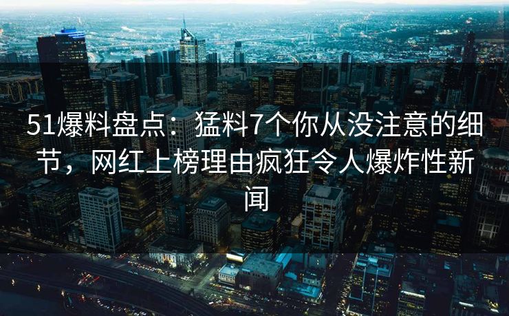 51爆料盘点：猛料7个你从没注意的细节，网红上榜理由疯狂令人爆炸性新闻