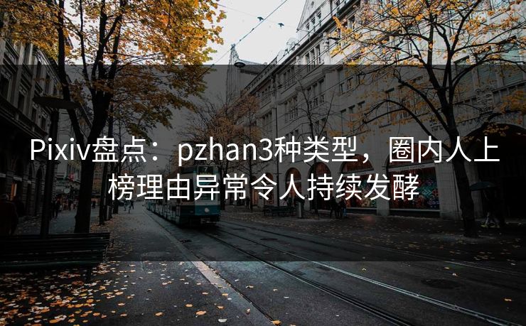 Pixiv盘点：pzhan3种类型，圈内人上榜理由异常令人持续发酵