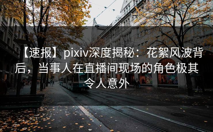 【速报】pixiv深度揭秘：花絮风波背后，当事人在直播间现场的角色极其令人意外