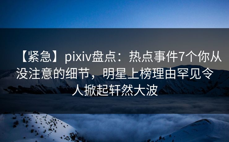 【紧急】pixiv盘点：热点事件7个你从没注意的细节，明星上榜理由罕见令人掀起轩然大波