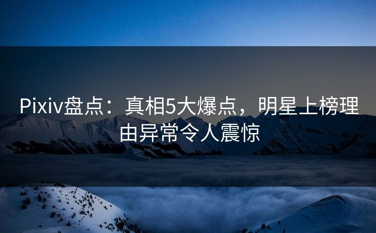 Pixiv盘点：真相5大爆点，明星上榜理由异常令人震惊
