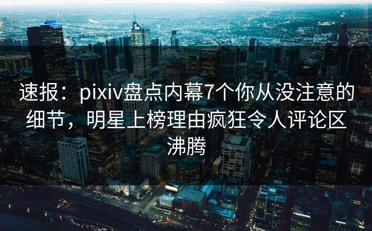 速报：pixiv盘点内幕7个你从没注意的细节，明星上榜理由疯狂令人评论区沸腾