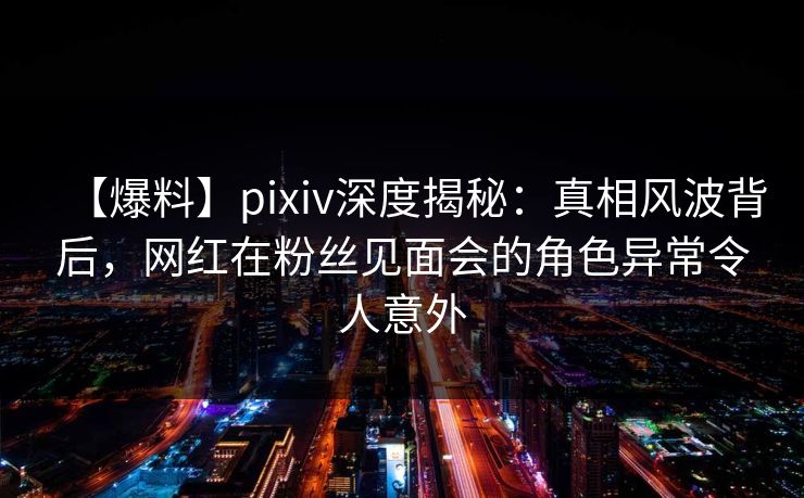 【爆料】pixiv深度揭秘：真相风波背后，网红在粉丝见面会的角色异常令人意外