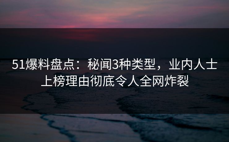 51爆料盘点：秘闻3种类型，业内人士上榜理由彻底令人全网炸裂