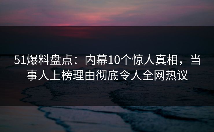 51爆料盘点：内幕10个惊人真相，当事人上榜理由彻底令人全网热议