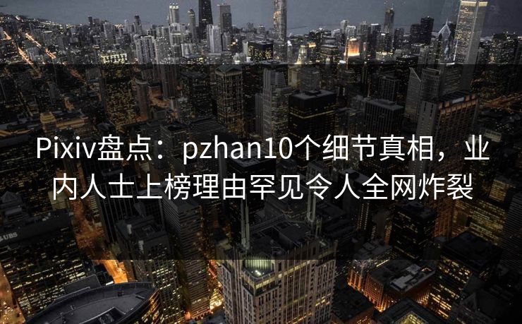 Pixiv盘点：pzhan10个细节真相，业内人士上榜理由罕见令人全网炸裂