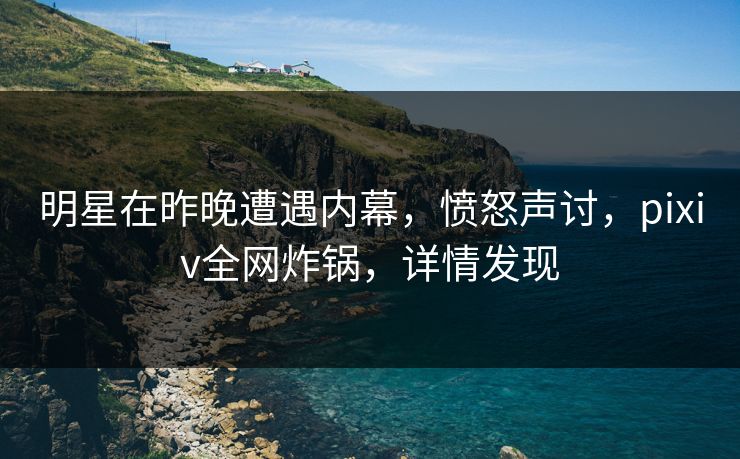 明星在昨晚遭遇内幕，愤怒声讨，pixiv全网炸锅，详情发现