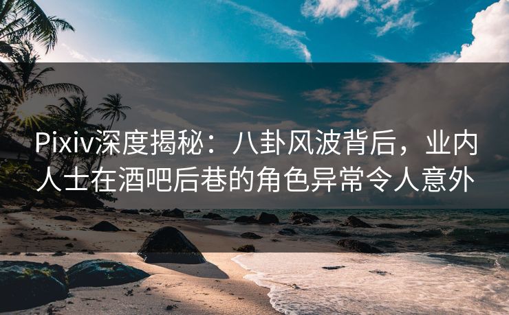 Pixiv深度揭秘：八卦风波背后，业内人士在酒吧后巷的角色异常令人意外