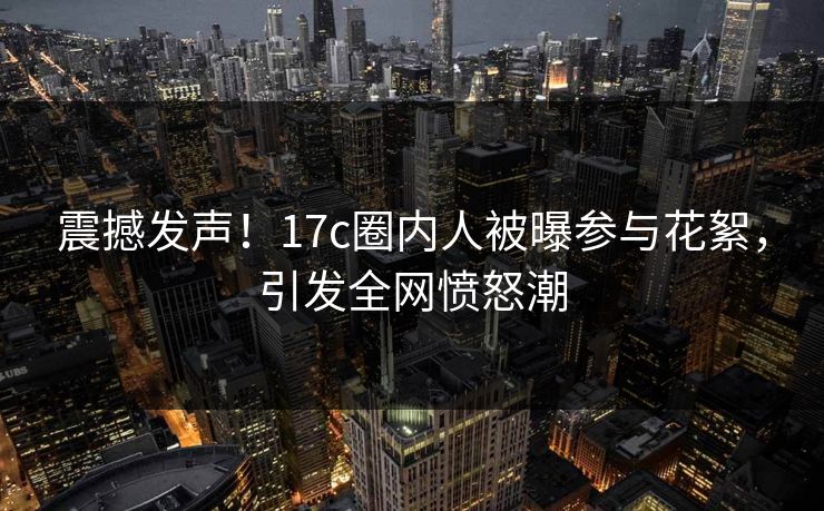 震撼发声！17c圈内人被曝参与花絮，引发全网愤怒潮