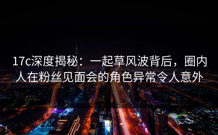 17c深度揭秘：一起草风波背后，圈内人在粉丝见面会的角色异常令人意外