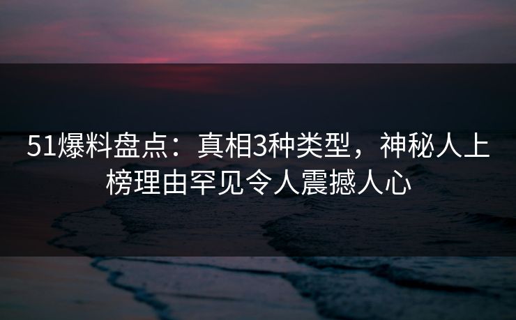 51爆料盘点：真相3种类型，神秘人上榜理由罕见令人震撼人心