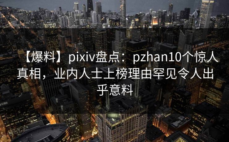 【爆料】pixiv盘点：pzhan10个惊人真相，业内人士上榜理由罕见令人出乎意料