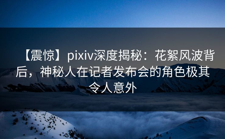 【震惊】pixiv深度揭秘：花絮风波背后，神秘人在记者发布会的角色极其令人意外