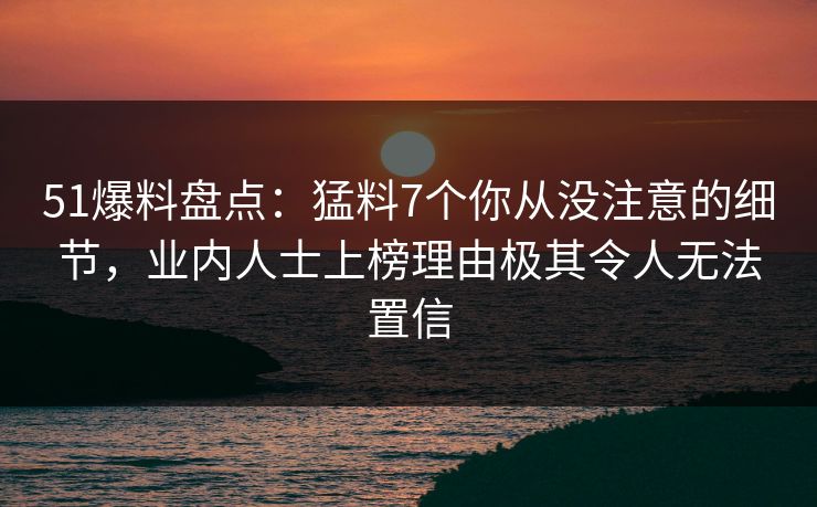 51爆料盘点:猛料7个你从没注意的细节,业内人士上榜理由极其令人无法置信 51爆料盘点:猛料7个你从没注意的细节,业内人士上榜理由极其令人无法置信