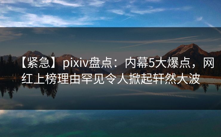 【紧急】pixiv盘点：内幕5大爆点，网红上榜理由罕见令人掀起轩然大波