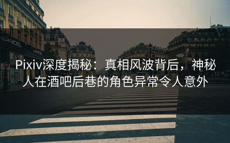 Pixiv深度揭秘：真相风波背后，神秘人在酒吧后巷的角色异常令人意外
