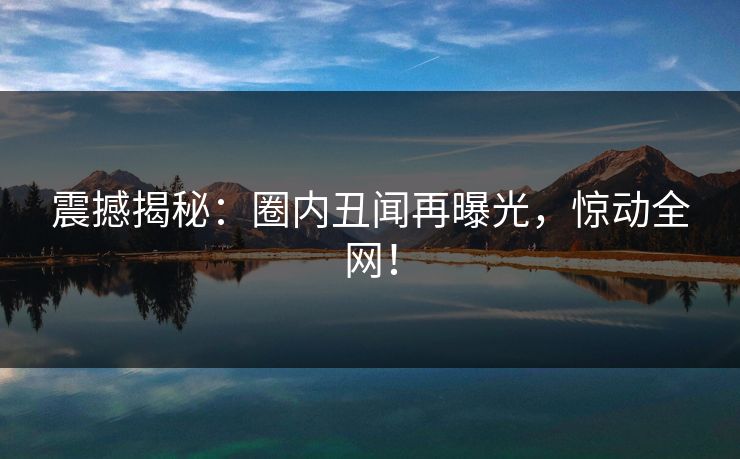 震撼揭秘：圈内丑闻再曝光，惊动全网！