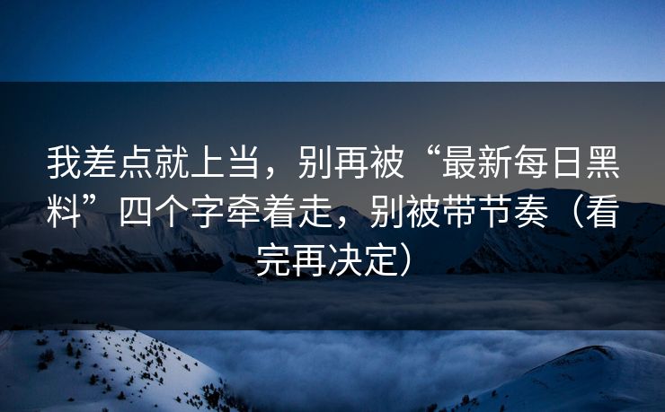 我差点就上当，别再被“最新每日黑料”四个字牵着走，别被带节奏（看完再决定）