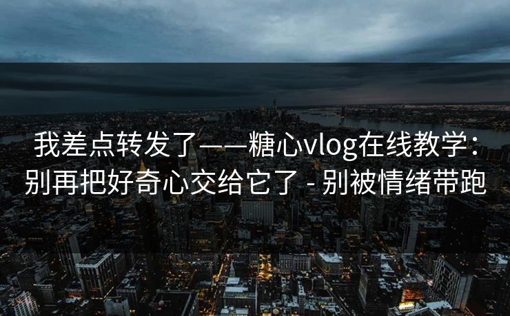 我差点转发了——糖心vlog在线教学：别再把好奇心交给它了 - 别被情绪带跑