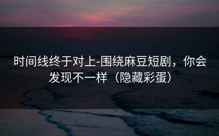 时间线终于对上-围绕麻豆短剧，你会发现不一样（隐藏彩蛋）