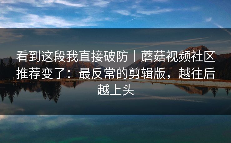 看到这段我直接破防｜蘑菇视频社区推荐变了：最反常的剪辑版，越往后越上头