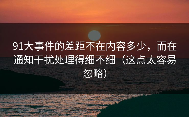 91大事件的差距不在内容多少，而在通知干扰处理得细不细（这点太容易忽略）