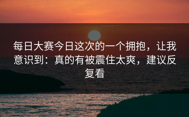 每日大赛今日这次的一个拥抱,让我意识到:真的有被震住太爽,建议反复看 每日大赛今日这次的一个拥抱,让我意识到:真的有被震住太爽,建议反复看