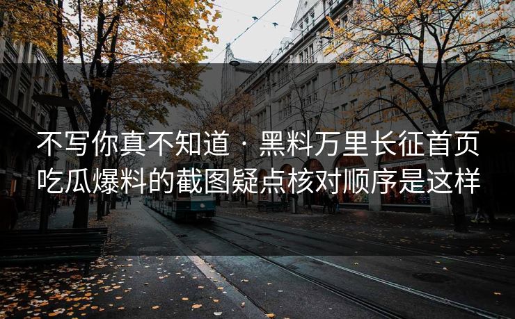 不写你真不知道 · 黑料万里长征首页吃瓜爆料的截图疑点核对顺序是这样