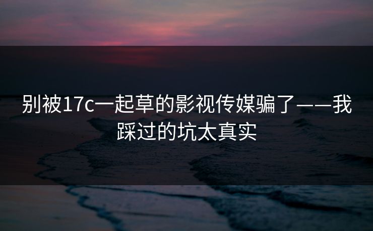 别被17c一起草的影视传媒骗了——我踩过的坑太真实