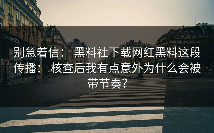 别急着信： 黑料社下载网红黑料这段传播： 核查后我有点意外为什么会被带节奏？