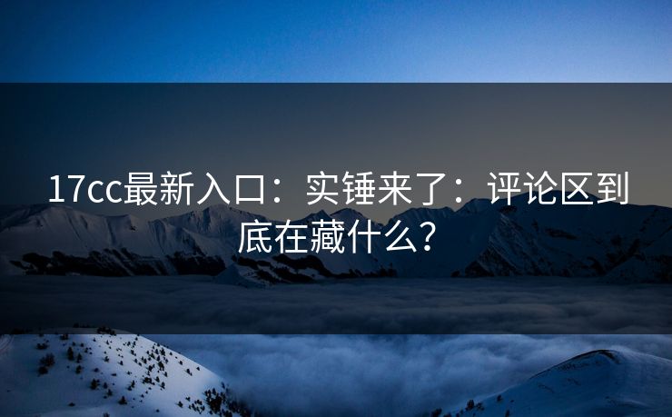17cc最新入口：实锤来了：评论区到底在藏什么？