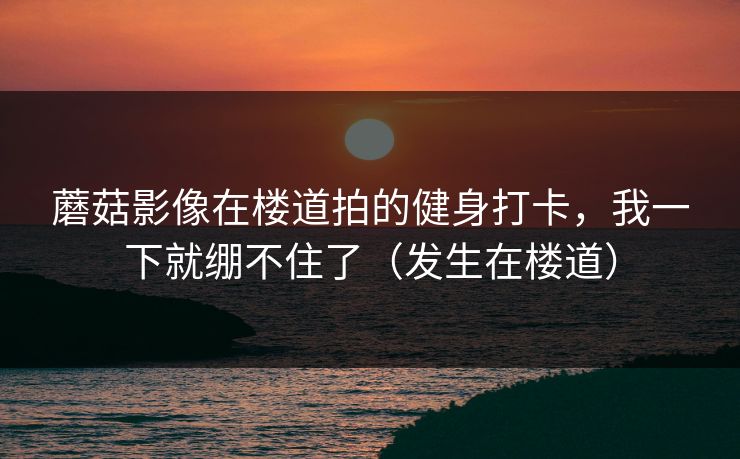 蘑菇影像在楼道拍的健身打卡，我一下就绷不住了（发生在楼道）
