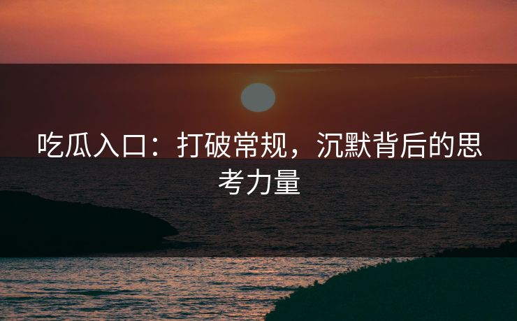 吃瓜入口：打破常规，沉默背后的思考力量