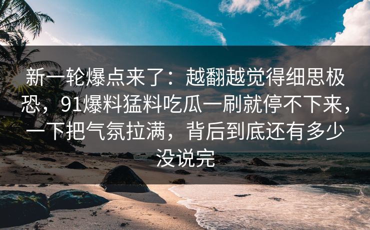 新一轮爆点来了：越翻越觉得细思极恐，91爆料猛料吃瓜一刷就停不下来，一下把气氛拉满，背后到底还有多少没说完