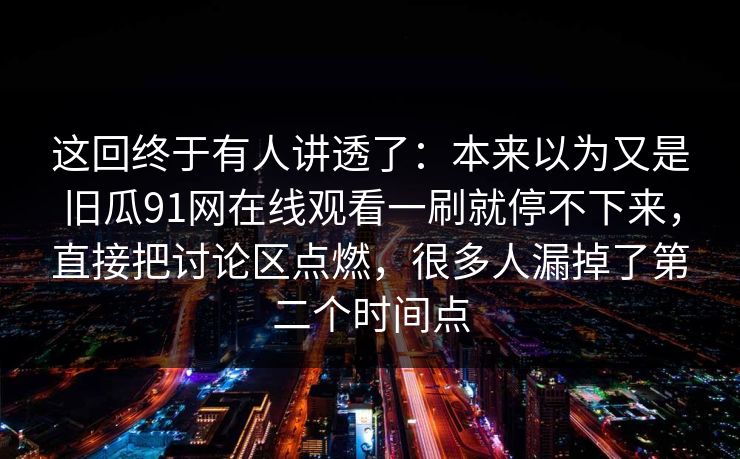 这回终于有人讲透了：本来以为又是旧瓜91网在线观看一刷就停不下来，直接把讨论区点燃，很多人漏掉了第二个时间点