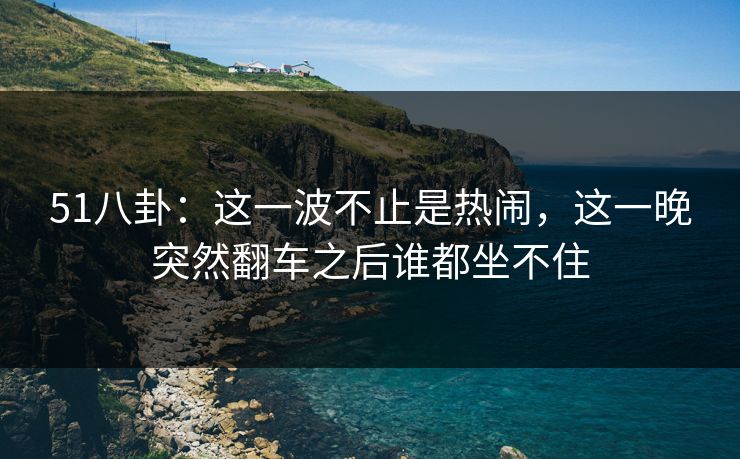 51八卦:这一波不止是热闹,这一晚突然翻车之后谁都坐不住 51八卦:这一波不止是热闹,这一晚突然翻车之后谁都坐不住