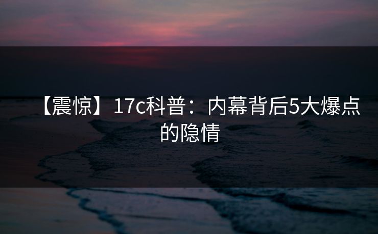 【震惊】17c科普：内幕背后5大爆点的隐情