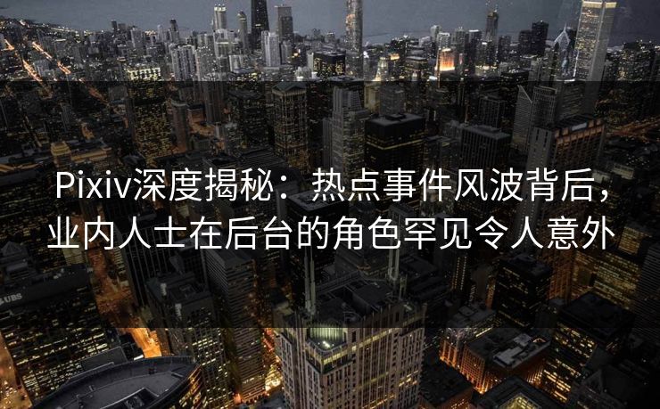 Pixiv深度揭秘：热点事件风波背后，业内人士在后台的角色罕见令人意外