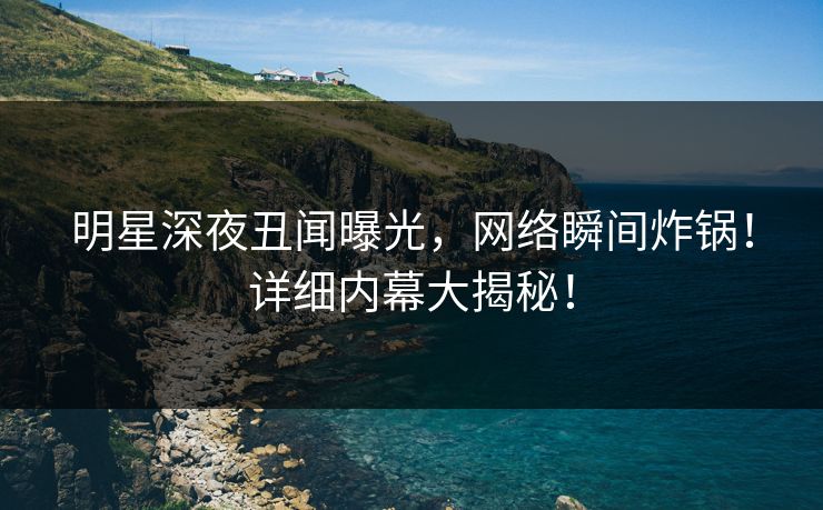 明星深夜丑闻曝光，网络瞬间炸锅！详细内幕大揭秘！