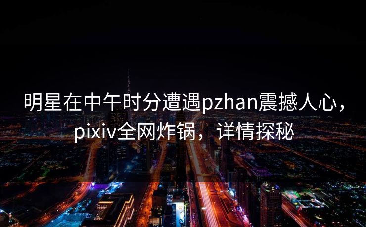 明星在中午时分遭遇pzhan震撼人心，pixiv全网炸锅，详情探秘