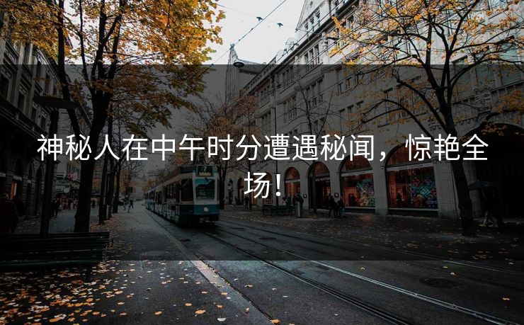 神秘人在中午时分遭遇秘闻，惊艳全场！